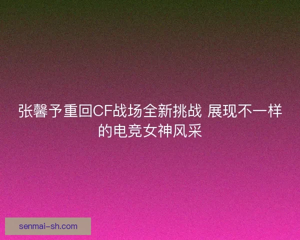 张馨予重回CF战场全新挑战 展现不一样的电竞女神风采