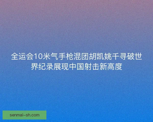 全运会10米气手枪混团胡凯姚千寻破世界纪录展现中国射击新高度